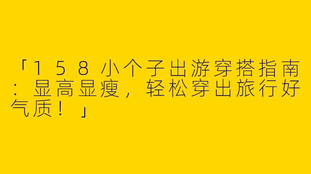 「158小个子出游穿搭指南：显高显瘦，轻松穿出旅行好气质！」