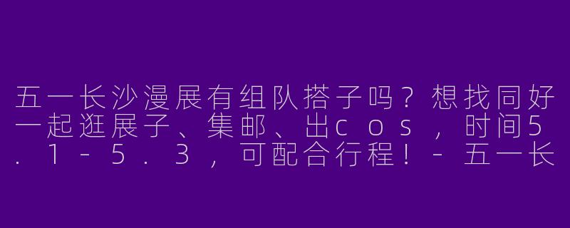 五一长沙漫展有组队搭子吗？想找同好一起逛展子、集邮、出cos，时间5.1-5.3，可配合行程！-五一长沙漫展搭子