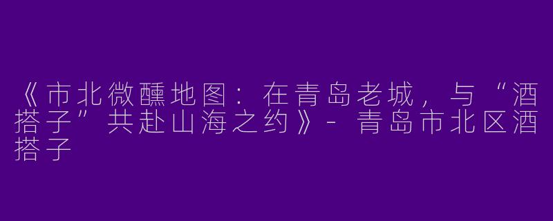 《市北微醺地图：在青岛老城，与“酒搭子”共赴山海之约》-青岛市北区酒搭子