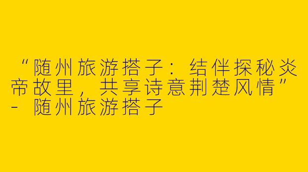 “随州旅游搭子：结伴探秘炎帝故里，共享诗意荆楚风情”-随州旅游搭子