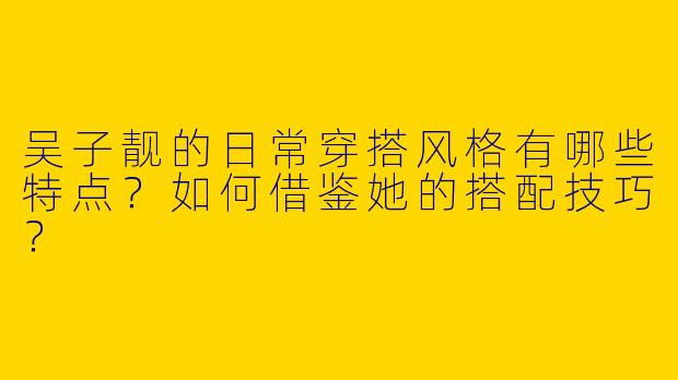 吴子靓的日常穿搭风格有哪些特点？如何借鉴她的搭配技巧？