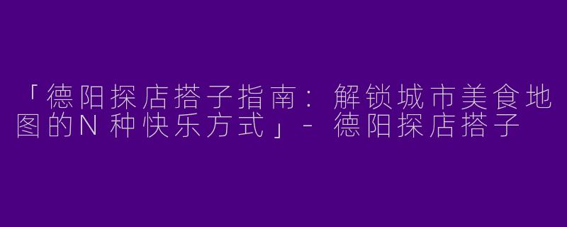 「德阳探店搭子指南：解锁城市美食地图的N种快乐方式」-德阳探店搭子