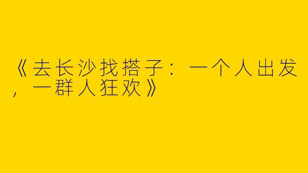 《去长沙找搭子：一个人出发，一群人狂欢》