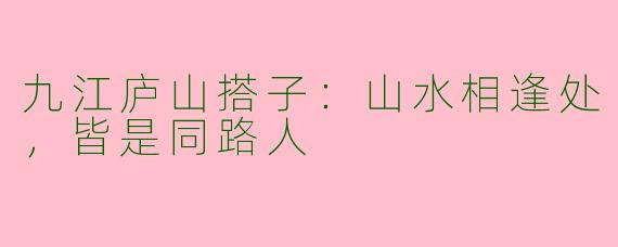 九江庐山搭子：山水相逢处，皆是同路人