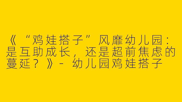 《“鸡娃搭子”风靡幼儿园：是互助成长，还是超前焦虑的蔓延？》-幼儿园鸡娃搭子