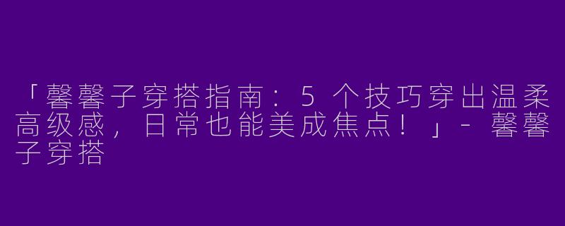 「馨馨子穿搭指南：5个技巧穿出温柔高级感，日常也能美成焦点！」-馨馨子穿搭