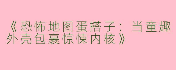 《恐怖地图蛋搭子：当童趣外壳包裹惊悚内核》