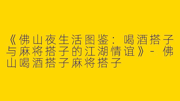 《佛山夜生活图鉴：喝酒搭子与麻将搭子的江湖情谊》-佛山喝酒搭子麻将搭子