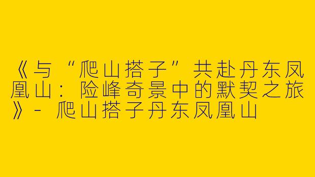 《与“爬山搭子”共赴丹东凤凰山：险峰奇景中的默契之旅》-爬山搭子丹东凤凰山
