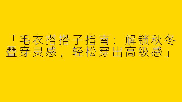 「毛衣搭搭子指南：解锁秋冬叠穿灵感，轻松穿出高级感」