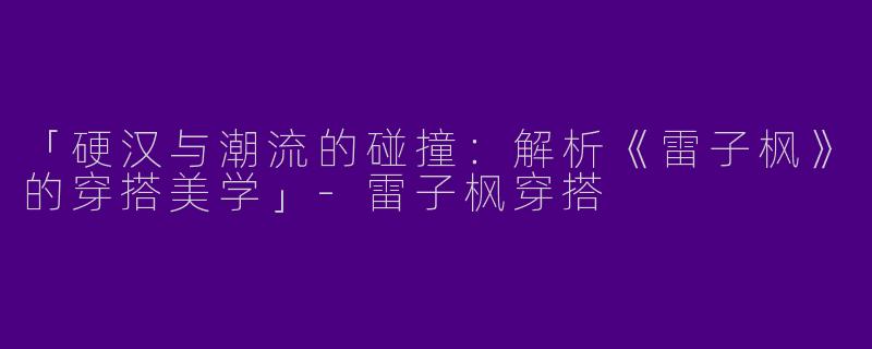「硬汉与潮流的碰撞：解析《雷子枫》的穿搭美学」-雷子枫穿搭