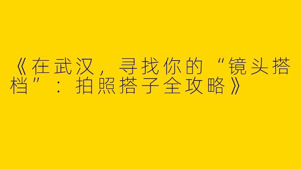 《在武汉，寻找你的“镜头搭档”：拍照搭子全攻略》