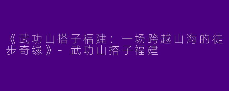 《武功山搭子福建：一场跨越山海的徒步奇缘》-武功山搭子福建