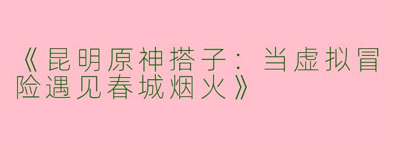 《昆明原神搭子：当虚拟冒险遇见春城烟火》