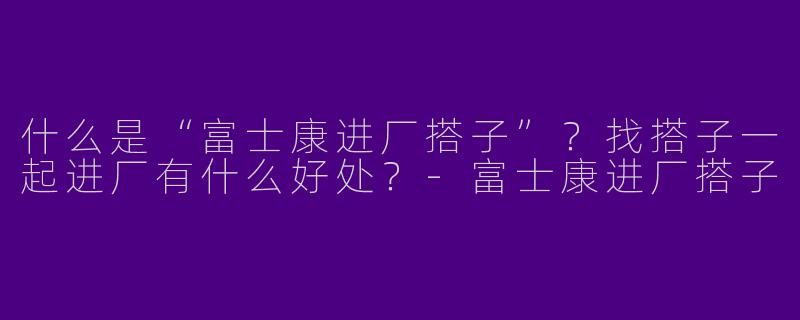 什么是“富士康进厂搭子”？找搭子一起进厂有什么好处？