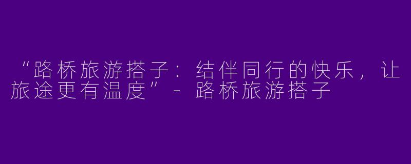 “路桥旅游搭子：结伴同行的快乐，让旅途更有温度”-路桥旅游搭子
