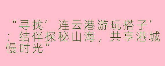 “寻找‘连云港游玩搭子’：结伴探秘山海，共享港城慢时光”