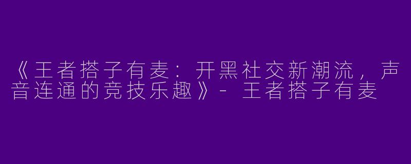 《王者搭子有麦：开黑社交新潮流，声音连通的竞技乐趣》-王者搭子有麦