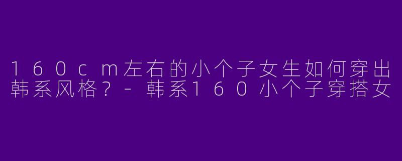 160cm左右的小个子女生如何穿出韩系风格？-韩系160小个子穿搭女
