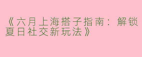 《六月上海搭子指南：解锁夏日社交新玩法》