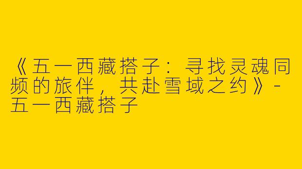 《五一西藏搭子：寻找灵魂同频的旅伴，共赴雪域之约》-五一西藏搭子