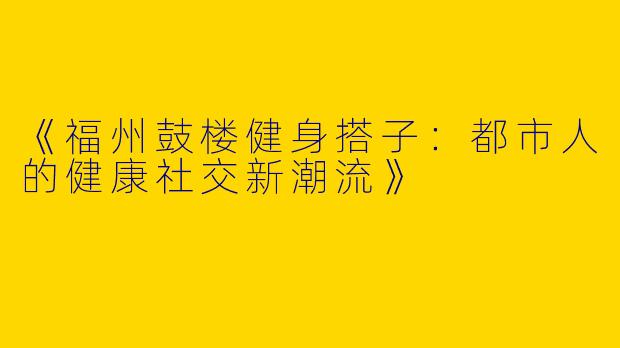 《福州鼓楼健身搭子：都市人的健康社交新潮流》