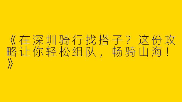 《在深圳骑行找搭子？这份攻略让你轻松组队，畅骑山海！》