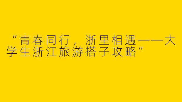 “青春同行，浙里相遇——大学生浙江旅游搭子攻略”