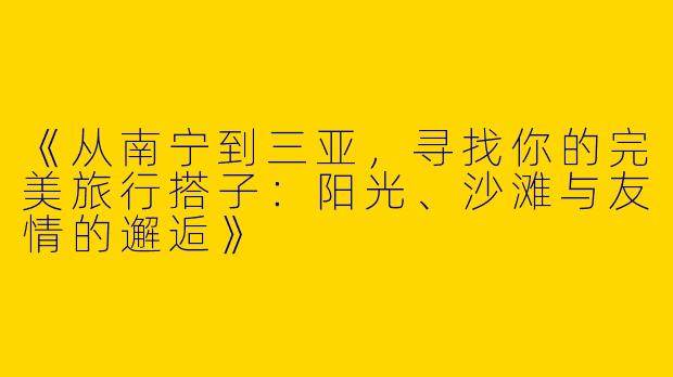 《从南宁到三亚，寻找你的完美旅行搭子：阳光、沙滩与友情的邂逅》