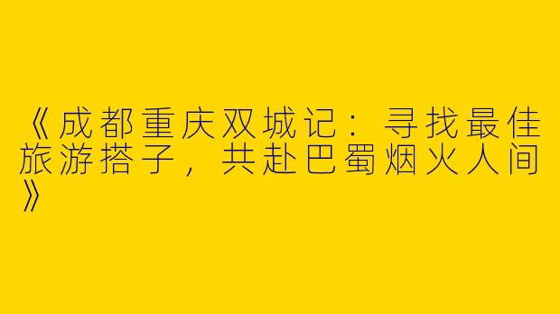 《成都重庆双城记：寻找最佳旅游搭子，共赴巴蜀烟火人间》
