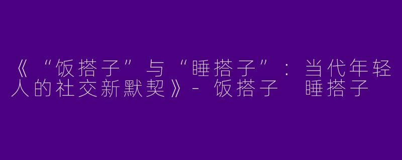 《“饭搭子”与“睡搭子”：当代年轻人的社交新默契》-饭搭子 睡搭子