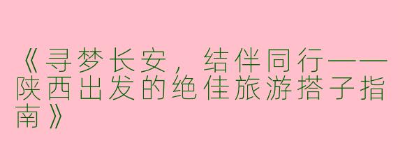 《寻梦长安，结伴同行——陕西出发的绝佳旅游搭子指南》