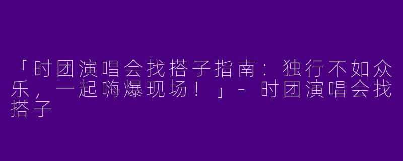 「时团演唱会找搭子指南：独行不如众乐，一起嗨爆现场！」-时团演唱会找搭子