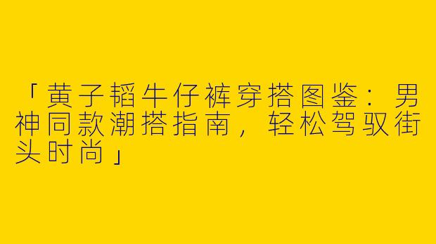 「黄子韬牛仔裤穿搭图鉴：男神同款潮搭指南，轻松驾驭街头时尚」