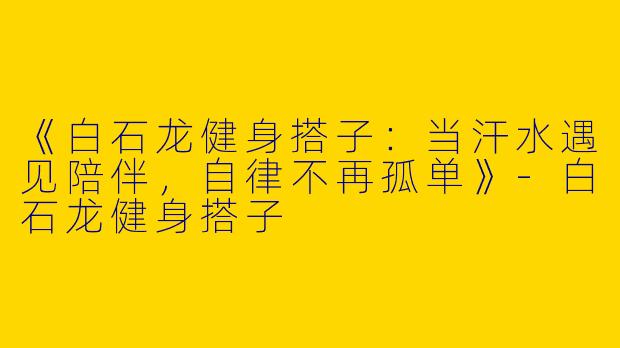 《白石龙健身搭子：当汗水遇见陪伴，自律不再孤单》-白石龙健身搭子