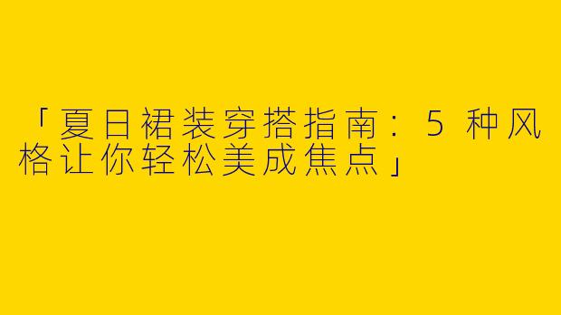 「夏日裙装穿搭指南：5种风格让你轻松美成焦点」