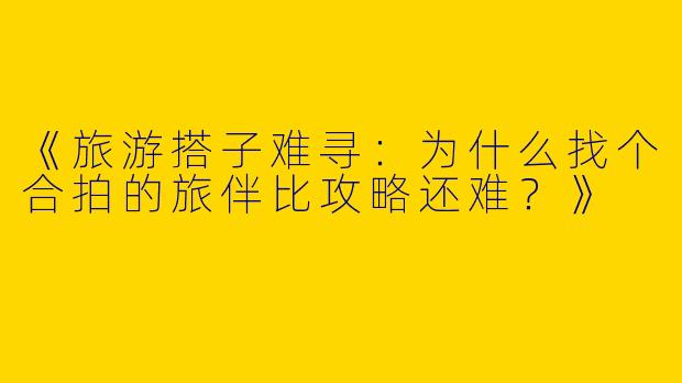 《旅游搭子难寻：为什么找个合拍的旅伴比攻略还难？》
