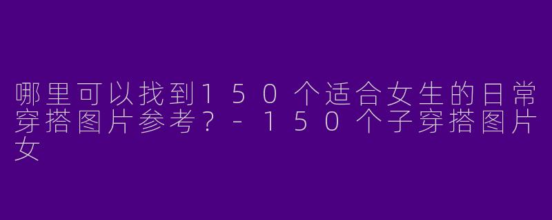 哪里可以找到150个适合女生的日常穿搭图片参考？-150个子穿搭图片女