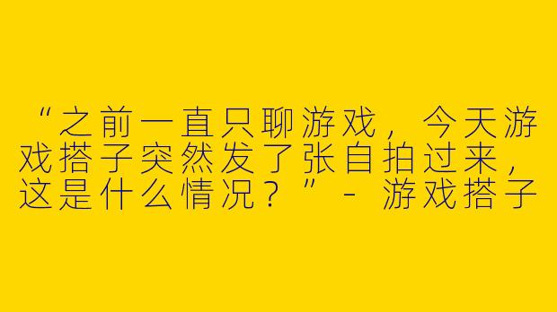 “之前一直只聊游戏，今天游戏搭子突然发了张自拍过来，这是什么情况？”-游戏搭子突然发照片
