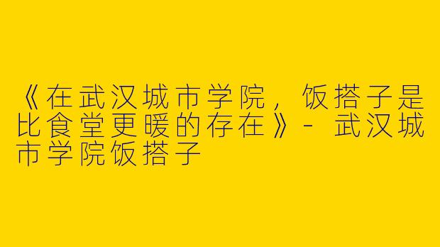 《在武汉城市学院，饭搭子是比食堂更暖的存在》-武汉城市学院饭搭子