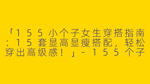 「155小个子女生穿搭指南：15套显高显瘦搭配，轻松穿出高级感！」-155个子高质量穿搭女