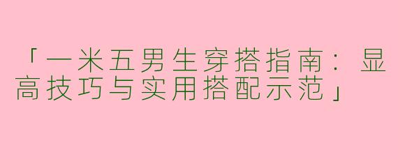 「一米五男生穿搭指南：显高技巧与实用搭配示范」