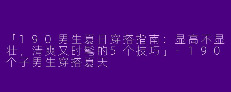 「190男生夏日穿搭指南：显高不显壮，清爽又时髦的5个技巧」-190个子男生穿搭夏天