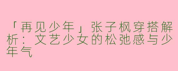 「再见少年」张子枫穿搭解析：文艺少女的松弛感与少年气