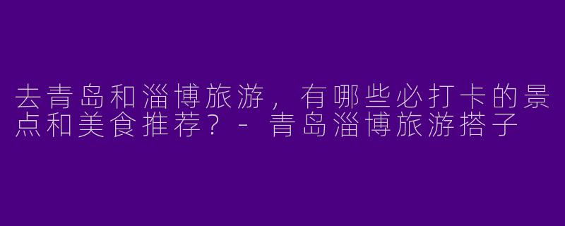 去青岛和淄博旅游，有哪些必打卡的景点和美食推荐？
