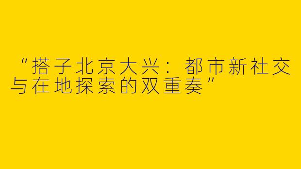“搭子北京大兴：都市新社交与在地探索的双重奏”