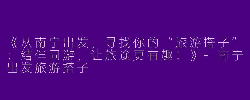 《从南宁出发，寻找你的“旅游搭子”：结伴同游，让旅途更有趣！》-南宁出发旅游搭子