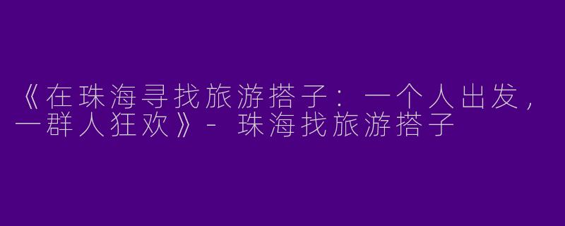 《在珠海寻找旅游搭子：一个人出发，一群人狂欢》-珠海找旅游搭子
