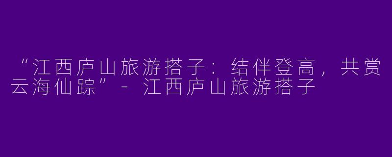 “江西庐山旅游搭子：结伴登高，共赏云海仙踪”-江西庐山旅游搭子