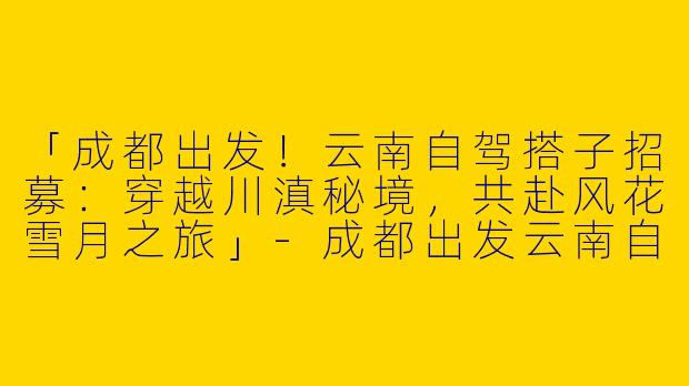 「成都出发！云南自驾搭子招募：穿越川滇秘境，共赴风花雪月之旅」-成都出发云南自驾搭子